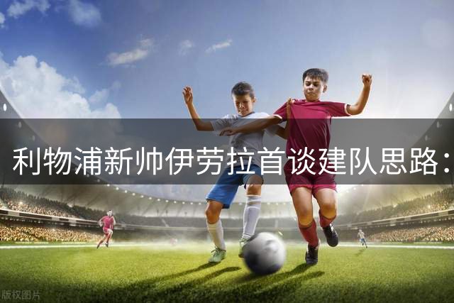 利物浦新帅伊劳拉首谈建队思路：不迷信巨星替代 将重塑红军DNA