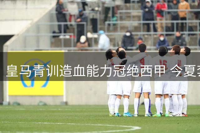 皇马青训造血能力冠绝西甲 今夏套现创纪录近2亿欧元